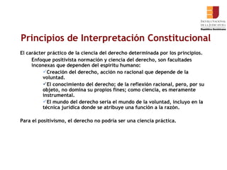 Principios de Interpretación Constitucional El carácter práctico de la ciencia del derecho determinada por los principios. Enfoque positivista normación y ciencia del derecho, son facultades inconexas que dependen del espíritu humano:  Creación del derecho, acción no racional que depende de la voluntad.  El conocimiento del derecho; de la reflexión racional, pero, por su objeto, no domina su propios fines; como ciencia, es meramente instrumental.  El mundo del derecho seria el mundo de la voluntad, incluyo en la técnica jurídica donde se atribuye una función a la razón.  Para el positivismo, el derecho no podría ser una ciencia práctica.  