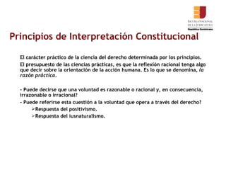 Principios de Interpretación Constitucional El carácter práctico de la ciencia del derecho determinada por los principios. El presupuesto de las ciencias prácticas, es que la reflexión racional tenga algo que decir sobre la orientación de la acción humana. Es lo que se denomina,  la razón práctica . - Puede decirse que una voluntad es razonable o racional y, en consecuencia, irrazonable o irracional?  - Puede referirse esta cuestión a la voluntad que opera a través del derecho? Respuesta del positivismo. Respuesta del iusnaturalismo.  