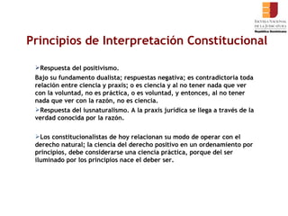 Principios de Interpretación Constitucional Respuesta del positivismo. Bajo su fundamento dualista; respuestas negativa; es contradictoria toda relación entre ciencia y praxis; o es ciencia y al no tener nada que ver con la voluntad, no es práctica, o es voluntad, y entonces, al no tener nada que ver con la razón, no es ciencia.  Respuesta del iusnaturalismo. A la praxis jurídica se llega a través de la verdad conocida por la razón.  Los constitucionalistas de hoy relacionan su modo de operar con el derecho natural; la ciencia del derecho positivo en un ordenamiento por principios, debe considerarse una ciencia práctica, porque del ser iluminado por los principios nace el deber ser.  