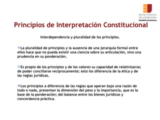Principios de Interpretación Constitucional Interdependencia y pluralidad de los principios. La pluralidad de principios y la ausencia de una jerarquía formal entre ellos hace que no pueda existir una ciencia sobre su articulación, sino una prudencia en su ponderación.  Es propio de los principios y de los valores su capacidad de relativizarse; de poder conciliarse recíprocamente; esto los diferencia de la ética y de las reglas jurídicas.  Los principios a diferencia de las reglas que operan bajo una razón de todo o nada, presentan la dimensión del peso y la importancia, que es la base de la ponderación; del balance entre los bienes jurídicos y concordancia práctica.  