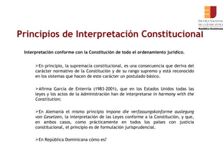 Principios de Interpretación Constitucional Interpretación conforme con la Constitución de todo el ordenamiento jurídico.  En principio, la supremacía constitucional, es una consecuencia que deriva del carácter normativo de la Constitución y de su rango supremo y está reconocido en los sistemas que hacen de este carácter un postulado básico.  Afirma García de Enterría (1983-2001), que en los Estados Unidos todas las leyes y los actos de la Administración han de interpretarse  in harmony with the Constitution ;  En Alemania el mismo principio impone  die   verfassungskonforme auslegung von Gesetzen,  la interpretación de las Leyes conforme a la Constitución, y que, en ambos casos, como prácticamente en todos los países con justicia constitucional, el principio es de formulación jurisprudencial. En República Dominicana cómo es? 
