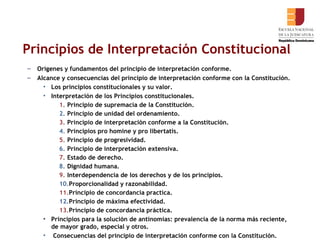 Principios de Interpretación Constitucional Orígenes y fundamentos del principio de interpretación conforme. Alcance y consecuencias del principio de interpretación conforme con la Constitución.  Los principios constitucionales y su valor.  Interpretación de los Principios constitucionales. Principio de supremacía de la Constitución. Principio de unidad del ordenamiento. Principio de interpretación conforme a la Constitución.  Principios pro homine y pro libertatis. Principio de progresividad. Principio de interpretación extensiva.  Estado de derecho. Dignidad humana. Interdependencia de los derechos y de los principios. Proporcionalidad y razonabilidad. Principio de concordancia practica. Principio de máxima efectividad.  Principio de concordancia práctica.  Principios para la solución de antinomias: prevalencia de la norma más reciente, de mayor grado, especial y otros.   Consecuencias del principio de interpretación conforme con la Constitución.  