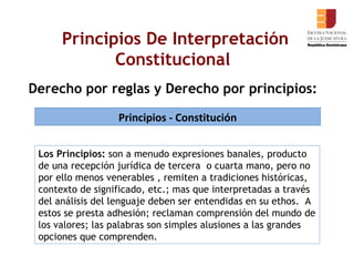 Derecho por reglas y Derecho por principios:   Principios De Interpretación Constitucional  Principios - Constitución Los Principios:  son a menudo expresiones banales, producto de una recepción jurídica de tercera  o cuarta mano, pero no por ello menos venerables , remiten a tradiciones históricas, contexto de significado, etc.; mas que interpretadas a través del análisis del lenguaje deben ser entendidas en su ethos.  A estos se presta adhesión; reclaman comprensión del mundo de los valores; las palabras son simples alusiones a las grandes opciones que comprenden.  