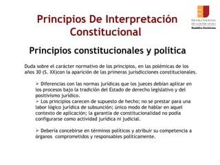 Principios De Interpretación Constitucional  Principios constitucionales y política Duda sobre el carácter normativo de los principios, en las polémicas de los años 30 (S. XX)con la aparición de las primeras jurisdicciones constitucionales. Diferencias con las normas jurídicas que los jueces debían aplicar en los procesos bajo la tradición del Estado de derecho legislativo y del positivismo jurídico.  Los principios carecen de supuesto de hecho; no se prestar para una labor lógico jurídica de subsunción; único modo de hablar en aquel contexto de aplicación; la garantía de constitucionalidad no podía configurarse como actividad jurídica ni judicial. Debería concebirse en términos políticos y atribuir su competencia a órganos  comprometidos y responsables políticamente.  