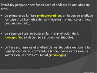 Panofsky propone tres fases para el análisis de una obra de
arte:

• La primera es la fase preiconográfica, en la que se analizan
  los aspectos formales de las imágenes: forma, color, línea,
  composición, etc.


• La segunda fase se basa en la interpretación de la
  iconografía, es decir, se estudian los símbolos.


• La tercera fase es el análisis de los símbolos en base a la
  penetración de su contenido esencial como expresión de
  valores en un contexto social (iconología)
 