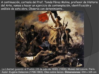 A continuación, cortesía del Prof. Tomás Pérez Molina, profesor de Historia
del Arte, vamos a hacer un ejercicio de contemplación, identificación y
análisis de esta obra. Observa con detenimiento…




La Libertad guiando al Pueblo (28 de julio de 1830). (1830), Museo del Louvre, París.
Autor: Eugène Delacroix (1798-1863). Óleo sobre lienzo. Dimensiones: 259 x 325 cm
 