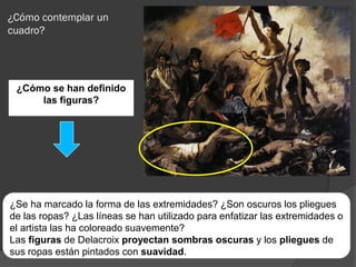 ¿Cómo contemplar un
cuadro?




 ¿Cómo se han definido
     las figuras?




¿Se ha marcado la forma de las extremidades? ¿Son oscuros los pliegues
de las ropas? ¿Las líneas se han utilizado para enfatizar las extremidades o
el artista las ha coloreado suavemente?
Las figuras de Delacroix proyectan sombras oscuras y los pliegues de
sus ropas están pintados con suavidad.
 