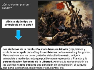 ¿Cómo contemplar un
cuadro?



  ¿Existe algún tipo de
 simbología en la obra?




Los símbolos de la revolución son la bandera tricolor (roja, blanca y
azul), la escarapela del caído y los emblemas de los macutos y las gorras.
Menos obvias son las botas gastadas del soldado muerto, la figura
vulnerable y medio desnuda que posiblemente representa a Francia, y la
personificación femenina de la Libertad. Además, la representación de
las distintas clases sociales que participan en la revolución: el burgués
que porta la balloneta, los jóvenes y estudiantes, etc.
 