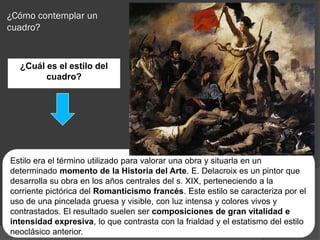 ¿Cómo contemplar un
cuadro?


  ¿Cuál es el estilo del
        cuadro?




Estilo era el término utilizado para valorar una obra y situarla en un
determinado momento de la Historia del Arte. E. Delacroix es un pintor que
desarrolla su obra en los años centrales del s. XIX, perteneciendo a la
corriente pictórica del Romanticismo francés. Este estilo se caracteriza por el
uso de una pincelada gruesa y visible, con luz intensa y colores vivos y
contrastados. El resultado suelen ser composiciones de gran vitalidad e
intensidad expresiva, lo que contrasta con la frialdad y el estatismo del estilo
neoclásico anterior.
 