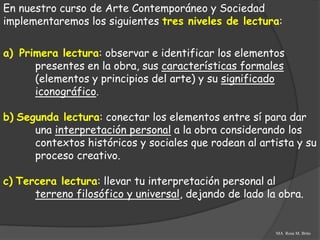 En nuestro curso de Arte Contemporáneo y Sociedad
implementaremos los siguientes tres niveles de lectura:

a) Primera lectura: observar e identificar los elementos
      presentes en la obra, sus características formales
      (elementos y principios del arte) y su significado
      iconográfico.

b) Segunda lectura: conectar los elementos entre sí para dar
      una interpretación personal a la obra considerando los
      contextos históricos y sociales que rodean al artista y su
      proceso creativo.

c) Tercera lectura: llevar tu interpretación personal al
      terreno filosófico y universal, dejando de lado la obra.


                                                        MA Rosa M. Brito
 