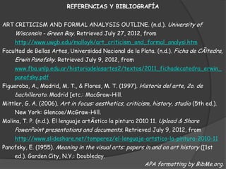 REFERENCIAS Y BIBLIOGRAFÍA


ART CRITICISM AND FORMAL ANALYSIS OUTLINE. (n.d.). University of
     Wisconsin - Green Bay. Retrieved July 27, 2012, from
     http://www.uwgb.edu/malloyk/art_criticism_and_formal_analysi.htm
Facultad de Bellas Artes, Universidad Nacional de la Plata. (n.d.). Ficha de CÃ¡tedra,
     Erwin Panofsky. Retrieved July 9, 2012, from
     www.fba.unlp.edu.ar/historiadelasartes2/textos/2011_fichadecatedra_erwin_
     panofsky.pdf
Figueroba, A., Madrid, M. T., & Flores, M. T. (1997). Historia del arte, 2o. de
    bachillerato. Madrid [etc.: MacGraw-Hill.
Mittler, G. A. (2006). Art in focus: aesthetics, criticism, history, studio (5th ed.).
     New York: Glencoe/McGraw-Hill.
Molina, T. P. (n.d.). El lenguaje artÃstico la pintura 2010 11. Upload & Share
     PowerPoint presentations and documents. Retrieved July 9, 2012, from
     http://www.slideshare.net/tomperez/el-lenguaje-artstico-la-pintura-2010-11
Panofsky, E. (1955). Meaning in the visual arts: papers in and on art history ([1st
     ed.). Garden City, N.Y.: Doubleday.
                                                        APA formatting by BibMe.org.
 