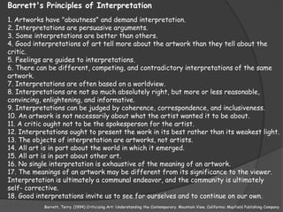 Barrett's Principles of Interpretation
1. Artworks have "aboutness" and demand interpretation.
2. Interpretations are persuasive arguments.
3. Some interpretations are better than others.
4. Good interpretations of art tell more about the artwork than they tell about the
critic.
5. Feelings are guides to interpretations.
6. There can be different, competing, and contradictory interpretations of the same
artwork.
7. Interpretations are often based on a worldview.
8. Interpretations are not so much absolutely right, but more or less reasonable,
convincing, enlightening, and informative.
9. Interpretations can be judged by coherence, correspondence, and inclusiveness.
10. An artwork is not necessarily about what the artist wanted it to be about.
11. A critic ought not to be the spokesperson for the artist.
12. Interpretations ought to present the work in its best rather than its weakest light.
13. The objects of interpretation are artworks, not artists.
14. All art is in part about the world in which it emerged.
15. All art is in part about other art.
16. No single interpretation is exhaustive of the meaning of an artwork.
17. The meanings of an artwork may be different from its significance to the viewer.
Interpretation is ultimately a communal endeavor, and the community is ultimately
self- corrective.
18. Good interpretations invite us to see for ourselves and to continue on our own.
           Barrett, Terry. (1994) Criticizing Art: Understanding the Contemporary. Mountain View, California: Mayfield Publishing Company.
 