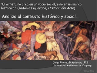“El artista no crea en un vacío social, sino en un marco
histórico.” (Antonio Figueroba, Historia del Arte)

Analiza el contexto histórico y social…




                                   Diego Rivera, El Agitador, 1926
                                   Universidad Autónoma de Chapingo

                                                            MA Rosa M. Brito
 