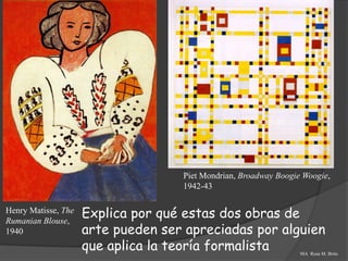 Piet Mondrian, Broadway Boogie Woogie,
                                    1942-43

Henry Matisse, The
Rumanian Blouse,
                     Explica por qué estas dos obras de
1940                 arte pueden ser apreciadas por alguien
                     que aplica la teoría formalista              MA Rosa M. Brito
 