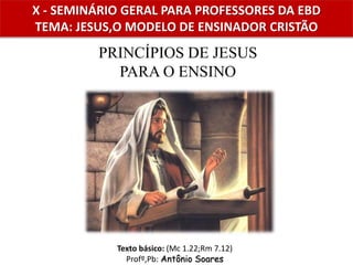 X - SEMINÁRIO GERAL PARA PROFESSORES DA EBD
TEMA: JESUS,O MODELO DE ENSINADOR CRISTÃO
PRINCÍPIOS DE JESUS
PARA O ENSINO
Texto básico: (Mc 1.22;Rm 7.12)
Profº,Pb: Antônio Soares
 