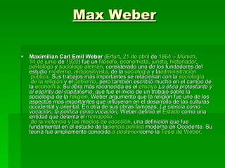 Max Weber Maximilian Carl Emil Weber  ( Erfurt ,  21 de  abril  de  1864  –  Múnich ,  14 de  junio  de  1920 ) fue un  filósofo ,  economista ,  jurista ,  historiador ,  politólogo  y  sociólogo   alemán , considerado uno de los fundadores del estudio  moderno ,  antipositivista , de la  sociología  y la administración  pública . Sus trabajos más importantes se relacionan con la  sociología  de la  religión  y el  gobierno , pero también escribió mucho en el campo de la  economía . Su obra más reconocida es el  ensayo   La ética protestante y el espíritu del capitalismo , que fue el inicio de un trabajo sobre la sociología de la  religión . Weber argumentó que la religión fue uno de los aspectos más importantes que influyeron en el desarrollo de las culturas occidental y oriental. En otra de sus obras famosas,  La ciencia como vocación, la política como vocación , Weber definió el  Estado  como una entidad que detenta el  monopolio  de la violencia y los medios de coacción , una definición que fue fundamental en el estudio de la ciencia   política  moderna en Occidente. Su teoría fue ampliamente conocida  a   posteriori como la  Tesis  de  Weber .  
