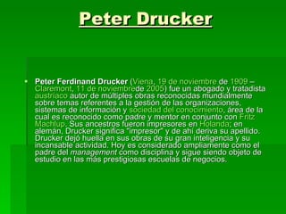 Peter Drucker Peter Ferdinand Drucker  ( Viena ,  19 de  noviembre  de  1909  –  Claremont ,  11 de  noviembre de  2005 ) fue un abogado y tratadista  austríaco  autor de múltiples obras reconocidas mundialmente sobre temas referentes a la gestión de las organizaciones, sistemas de información y  sociedad  del conocimiento , área de la cual es reconocido como padre y mentor en conjunto con  Fritz   Machlup . Sus ancestros fueron impresores en  Holanda ; en alemán, Drucker significa "impresor" y de ahí deriva su apellido. Drucker dejó huella en sus obras de su gran inteligencia y su incansable actividad. Hoy es considerado ampliamente como el padre del  management  como disciplina y sigue siendo objeto de estudio en las más prestigiosas escuelas de negocios.  