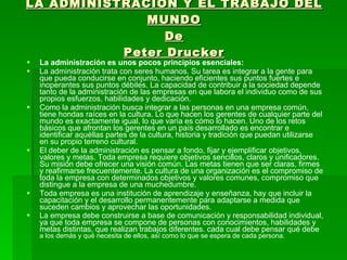 LA ADMINISTRACIÓN Y EL TRABAJO DEL MUNDO De Peter Drucker La administración es unos pocos principios esenciales: La administración trata con seres humanos. Su tarea es integrar a la gente para que pueda conducirse en conjunto, haciendo eficientes sus puntos fuertes e inoperantes sus puntos débiles. La capacidad de contribuir a la sociedad depende tanto de la administración de las empresas en que labora el individuo como de sus propios esfuerzos, habilidades y dedicación. Como la administración busca integrar a las personas en una empresa común, tiene hondas raíces en la cultura. Lo que hacen los gerentes de cualquier parte del mundo es exactamente igual, lo que varía es cómo lo hacen. Uno de los retos básicos que afrontan los gerentes en un país desarrollado es encontrar e identificar aquéllas partes de la cultura, historia y tradición que puedan utilizarse en su propio terreno cultural. El deber de la administración es pensar a fondo, fijar y ejemplificar objetivos, valores y metas. Toda empresa requiere objetivos sencillos, claros y unificadores. Su misión debe ofrecer una visión común. Las metas tienen que ser claras, firmes y reafirmarse frecuentemente. La cultura de una organización es el compromiso de toda la empresa con determinados objetivos y valores comunes, compromiso que distingue a la empresa de una muchedumbre. Toda empresa es una institución de aprendizaje y enseñanza, hay que incluir la capacitación y el desarrollo permanentemente para adaptarse a medida que suceden cambios y aprovechar las oportunidades. La empresa debe construirse a base de comunicación y responsabilidad individual, ya que toda empresa se compone de personas con conocimientos, habilidades y metas distintas, que realizan trabajos diferentes. cada cual debe pensar qué debe  a los demás y qué necesita de ellos, así como lo que se espera de cada persona. 