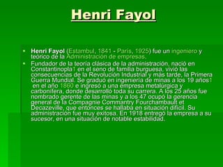 Henri Fayol Henri Fayol  ( Estambul ,  1841  -  París ,  1925 ) fue un  ingeniero  y teórico de la  Administración  de empresas . Fundador de la teoría clásica de la administración, nació en Constantinopla 1  en el seno de familia burguesa, vivió las consecuencias de la Revolución Industrial y más tarde, la Primera Guerra Mundial. Se graduó en ingeniería de minas a los 19 años 1  en el año  1860  e ingresó a una empresa metalúrgica y carbonífera, donde desarrolló toda su carrera. A los 25 años fue nombrado gerente de las minas y a los 47 ocupó la gerencia general de la Compagnie Commantry Fourchambault et Decazeville, que entonces se hallaba en situación difícil. Su administración fue muy exitosa. En 1918 entregó la empresa a su sucesor, en una situación de notable estabilidad. 