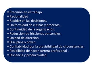  Precisión en el trabajo. 
 Racionalidad 
 Rapidez en las decisiones. 
 Uniformidad de rutinas y procesos. 
 Continuidad de la organización. 
 Reducción de fricciones personales. 
 Unidad de dirección. 
 Disciplina y orden. 
 Confiabilidad por la previsibilidad de circunstancias. 
 Posibilidad de hacer carrera profesional . 
 Eficiencia y productividad  