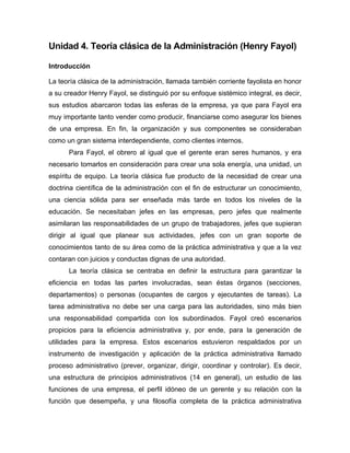 Unidad 4. Teoría clásica de la Administración (Henry Fayol)
Introducción
La teoría clásica de la administración, llamada también corriente fayolista en honor
a su creador Henry Fayol, se distinguió por su enfoque sistémico integral, es decir,
sus estudios abarcaron todas las esferas de la empresa, ya que para Fayol era
muy importante tanto vender como producir, financiarse como asegurar los bienes
de una empresa. En fin, la organización y sus componentes se consideraban
como un gran sistema interdependiente, como clientes internos.
Para Fayol, el obrero al igual que el gerente eran seres humanos, y era
necesario tomarlos en consideración para crear una sola energía, una unidad, un
espíritu de equipo. La teoría clásica fue producto de la necesidad de crear una
doctrina científica de la administración con el fin de estructurar un conocimiento,
una ciencia sólida para ser enseñada más tarde en todos los niveles de la
educación. Se necesitaban jefes en las empresas, pero jefes que realmente
asimilaran las responsabilidades de un grupo de trabajadores, jefes que supieran
dirigir al igual que planear sus actividades, jefes con un gran soporte de
conocimientos tanto de su área como de la práctica administrativa y que a la vez
contaran con juicios y conductas dignas de una autoridad.
La teoría clásica se centraba en definir la estructura para garantizar la
eficiencia en todas las partes involucradas, sean éstas órganos (secciones,
departamentos) o personas (ocupantes de cargos y ejecutantes de tareas). La
tarea administrativa no debe ser una carga para las autoridades, sino más bien
una responsabilidad compartida con los subordinados. Fayol creó escenarios
propicios para la eficiencia administrativa y, por ende, para la generación de
utilidades para la empresa. Estos escenarios estuvieron respaldados por un
instrumento de investigación y aplicación de la práctica administrativa llamado
proceso administrativo (prever, organizar, dirigir, coordinar y controlar). Es decir,
una estructura de principios administrativos (14 en general), un estudio de las
funciones de una empresa, el perfil idóneo de un gerente y su relación con la
función que desempeña, y una filosofía completa de la práctica administrativa
 