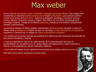 Max weber Fue un  filósofo ,  economista ,  jurista ,  historiador ,  politólogo  y  sociólogo   alemán . Sus trabajos más importantes se relacionan con la  sociología  de la  religión  y el  gobierno , pero también escribió mucho en el campo de la  economía .  Aplicó la investigación sociologica a diversos campos: política, derecho, economía, música y religión. Max Weber fue uno de los fundadores de la sociología moderna. Trabajo en la tradición  positivista  y trabajó en una tradición antipositivista, idealista y hermenéutica. Los primeros trabajos de Weber estaban relacionados con la  sociología  industria l. La obra de Weber sobre  sociología  de la  religión  se abre con el ensayo  La  ética protestante y el espíritu del  capitalismo  y continúa con  La religión en  China :  confucianismo  y  taoísmo .   ♦   Su objetivo era encontrar razones que justificaran la diferencia entre el proceso de desarrollo de las culturas Occidental y Oriental. ♦   Hace una descripción, que se ha vuelto famosa, de la racionalización (de la que la burocratización es una parte) como un cambio desde una organización y acción orientada a valores a una organización y acción orientada a objetivos. ♦   Gran parte del trabajo de las organizaciones procede de su trabajo sobre la  burocracia .  Ella deriva de la acción racional es la acción social  