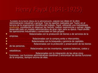 Henry Fayol (1841-1925) Fundador de la teoría clásica de la administración, e xpuso sus ideas en la obra Administración industrial y general. Tras los aportes realizados por Taylor en el terreno de la organización científica del trabajo, Fayol, utilizando una metodología  positivista ,  consistente en observar los hechos, realizar experiencias y extraer reglas, desarrolló todo un modelo administrativo de gran rigor para su época. Fayol dividió las operaciones industriales y comerciales en seis grupos: Funciones Técnicas:  Relacionadas con la producción de bienes o de servicios de la empresa. Funciones Comerciales:  Relacionadas con la compra,venta e intercambio. Funciones Financieras:  Relacionadas con la búsqueda y gerencia de capitales. Funciones de Seguridad:  Relacionadas con la protección y preservación de los bienes de las personas. Funciones Contables:  Relacionadas con los inventarios, registros balances, costos y estadísticas. Funciones Administrativas:  Relacionadas con la integración de las otras cinco funciones. Las funciones administrativas coordinan y sincronizan las demás funciones de la empresa, siempre encima de ellas. 