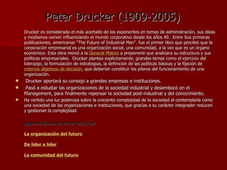 Peter Drucker (1909-2005) Drucker es considerado el más acertado de los exponentes en temas de administración, sus ideas y modismos vienen influenciando el mundo corporativo desde los años 40.  Entre Sus primeras publicaciones, americanas "The Future of Industrial Man“. fue el primer libro que percibió que la corporación empresarial es una organización social, una comunidad, a la vez que es un órgano económico. Esta obra movió a la  General   Motors  a proponerle que analizara su estructura y sus políticas empresariales.  Drucker plantea explícitamente, grandes temas como el ejercicio del liderazgo, la formulación de estrategias, la definición de las políticas básicas y la fijación de  criterios  objetivos de decisión , que deberían constituir los pilares del funcionamiento de una organización. Drucker aportará su consejo a grandes empresas e instituciones. Pasó a estudiar las organizaciones de la sociedad industrial y desembocó en el Management, para finalmente repensar la sociedad post-industrial y del conocimiento.  Ha vertido una luz poderosa sobre la creciente complejidad de la sociedad al contemplarla como una sociedad de las organizaciones e instituciones, que gracias a su carácter integrador reducen y gestionan la complejidad.  Algunos libros de Peter Drucker: La organización del futuro De líder a líder La comunidad del futuro   
