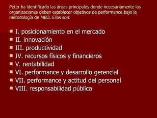 Peter ha identificado las áreas principales donde necesariamente las organizaciones deben establecer objetivos de performance bajo la metodología de MBO. Ellas son: I. posicionamiento en el mercado II. innovación III. productividad IV. recursos físicos y financieros V. rentabilidad VI. performance y desarrollo gerencial VII. performance y actitud del personal VIII. responsabilidad pública   