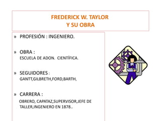 FREDERICK W. TAYLOR  Y SU OBRA PROFESIÓN : INGENIERO. OBRA :  ESCUELA DE ADON.  CIENTÍFICA . SEGUIDORES  :  GANTT,GILBRETH,FORD,BARTH , CARRERA :  OBRERO, CAPATAZ,SUPERVISOR,JEFE DE TALLER,INGENIERO EN 1878.. 