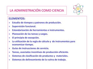 LA ADMINISTRACIÓN COMO CIENCIA ELEMENTOS: Estudio de tiempos y patrones de producción. Supervisión funcional. Estandarización de herramientas e instrumentos. Planeación de las tareas y cargos. El principio de excepción. La utilización de la regla de cálculo y  de instrumentos para economizar tiempo. Guías de instrucciones de servicio. Tareas, asociadas incentivos de producción eficiente. Sistemas de clasificación de productos y  materiales. Sistemas de delineamiento de la rutina de trabajo. 