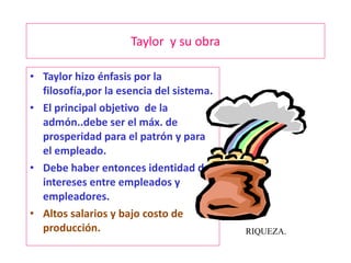 Taylor  y su obra Taylor hizo énfasis por la filosofía,por la esencia del sistema. El principal objetivo  de la admón..debe ser el máx. de prosperidad para el patrón y para el empleado. Debe haber entonces identidad de intereses entre empleados y empleadores. Altos salarios y bajo costo de producción. RIQUEZA. 