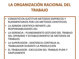 LA ORGANIZACIÓN RACIONAL DEL TRABAJO CONSISTIÓ EN SUSTITUIR METODOS EMPIRICOS Y RUDIMENTARIOS POR LOS METODOS CIENTIFICOS. LA ADMON CIENTIFICA REPARTE LAS RESPONSABILIDADES ASI: LA GERENCIA : PLANEAMIENTO (ESTUDIO DEL TRABAJO DEL OPERARIO Y ESTABLECIMIENTO DE METODOS DE TRABAJO) LA SUPERVISION : ASISTENCIA CONTINUA AL TRABAJADOR DURANTE LA PRODUCCION EL TRABAJADOR : EJECUCION DEL TRABAJO PURA Y SIMPLEMENTE 
