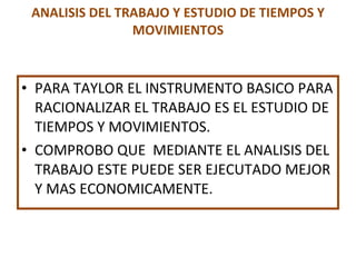 ANALISIS DEL TRABAJO Y ESTUDIO DE TIEMPOS Y MOVIMIENTOS PARA TAYLOR EL INSTRUMENTO BASICO PARA RACIONALIZAR EL TRABAJO ES EL ESTUDIO DE TIEMPOS Y MOVIMIENTOS. COMPROBO QUE  MEDIANTE EL ANALISIS DEL TRABAJO ESTE PUEDE SER EJECUTADO MEJOR Y MAS ECONOMICAMENTE. 
