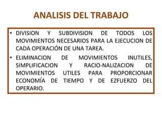 ANALISIS DEL TRABAJO DIVISION Y SUBDIVISION DE TODOS LOS MOVIMIENTOS NECESARIOS PARA LA EJECUCION DE CADA OPERACIÓN DE UNA TAREA. ELIMINACION DE MOVIMIENTOS INUTILES, SIMPLIFICACION Y RACIO-NALIZACION DE MOVIMIENTOS UTILES PARA PROPORCIONAR ECONOMÍA DE TIEMPO Y DE EZFUERZO DEL OPERARIO. 