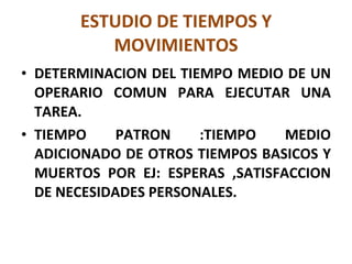 ESTUDIO DE TIEMPOS Y MOVIMIENTOS DETERMINACION DEL TIEMPO MEDIO DE UN OPERARIO COMUN PARA EJECUTAR UNA TAREA. TIEMPO PATRON :TIEMPO MEDIO ADICIONADO DE OTROS TIEMPOS BASICOS Y MUERTOS POR EJ: ESPERAS ,SATISFACCION DE NECESIDADES PERSONALES. 