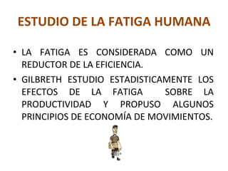 ESTUDIO DE LA FATIGA HUMANA LA FATIGA ES CONSIDERADA COMO UN REDUCTOR DE LA EFICIENCIA. GILBRETH ESTUDIO ESTADISTICAMENTE LOS EFECTOS DE LA FATIGA  SOBRE LA PRODUCTIVIDAD Y PROPUSO ALGUNOS PRINCIPIOS DE ECONOMÍA DE MOVIMIENTOS. 