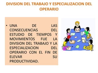 DIVISION DEL TRABAJO Y ESPECIALIZACION DEL OPERARIO UNA DE LAS CONSECUENCIAS  DEL ESTUDIO DE TIEMPOS Y MOVIMIENTOS FUE LA DIVISION DEL TRABAJO Y LA ESPECIALIZACION DEL OPERARIO CON EL FIN DE ELEVAR SU PRODUCTIVIDAD. 
