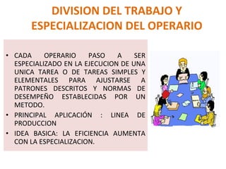 CADA OPERARIO PASO A SER ESPECIALIZADO EN LA EJECUCION DE UNA UNICA TAREA O DE TAREAS SIMPLES Y ELEMENTALES PARA AJUSTARSE A PATRONES DESCRITOS Y NORMAS DE DESEMPEÑO ESTABLECIDAS POR UN METODO. PRINCIPAL APLICACIÓN : LINEA DE PRODUCCION IDEA BASICA: LA EFICIENCIA AUMENTA CON LA ESPECIALIZACION. DIVISION DEL TRABAJO Y ESPECIALIZACION DEL OPERARIO 
