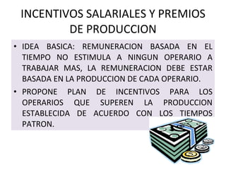 INCENTIVOS SALARIALES Y PREMIOS DE PRODUCCION IDEA BASICA: REMUNERACION BASADA EN EL TIEMPO NO ESTIMULA A NINGUN OPERARIO A TRABAJAR MAS, LA REMUNERACION DEBE ESTAR BASADA EN LA PRODUCCION DE CADA OPERARIO. PROPONE PLAN DE INCENTIVOS PARA LOS OPERARIOS QUE SUPEREN LA PRODUCCION ESTABLECIDA DE ACUERDO CON LOS TIEMPOS PATRON. 