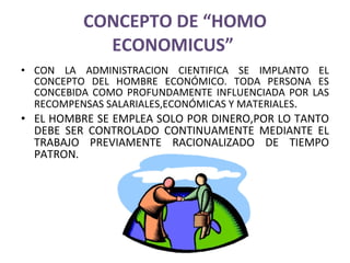 CONCEPTO DE “HOMO ECONOMICUS”  CON LA ADMINISTRACION CIENTIFICA SE IMPLANTO EL CONCEPTO DEL HOMBRE ECONÓMICO. TODA PERSONA ES CONCEBIDA COMO PROFUNDAMENTE INFLUENCIADA POR LAS RECOMPENSAS SALARIALES,ECONÓMICAS Y MATERIALES . EL HOMBRE SE EMPLEA SOLO POR DINERO,POR LO TANTO DEBE SER CONTROLADO CONTINUAMENTE MEDIANTE EL TRABAJO PREVIAMENTE RACIONALIZADO DE TIEMPO PATRON. 