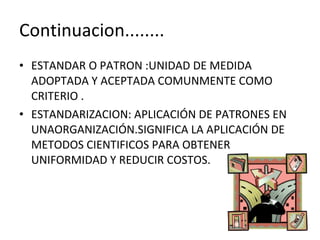 Continuacion........ ESTANDAR O PATRON :UNIDAD DE MEDIDA ADOPTADA Y ACEPTADA COMUNMENTE COMO CRITERIO . ESTANDARIZACION: APLICACIÓN DE PATRONES EN  UNAORGANIZACIÓN.SIGNIFICA LA APLICACIÓN DE METODOS CIENTIFICOS PARA OBTENER  UNIFORMIDAD Y REDUCIR COSTOS. 