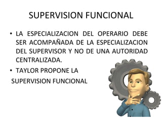 SUPERVISION FUNCIONAL LA ESPECIALIZACION DEL OPERARIO DEBE SER ACOMPAÑADA DE LA ESPECIALIZACION DEL SUPERVISOR Y NO DE UNA AUTORIDAD CENTRALIZADA. TAYLOR PROPONE LA SUPERVISION FUNCIONAL 