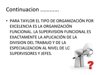 Continuacion ............ PARA TAYLOR EL TIPO DE ORGANIZACIÓN POR EXCELENCIA ES LA ORGANIZACIÓN FUNCIONAL. LA SUPERVISION FUNCIONAL ES EXACTAMENTE LA APLICACIÓN DE LA DIVISION DEL TRABAJO Y DE LA ESPECIALIZACION AL NIVEL DE LOS SUPERVISORES Y JEFES. 