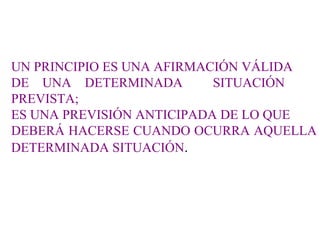 UN PRINCIPIO ES UNA AFIRMACIÓN VÁLIDA  DE  UNA  DETERMINADA  SITUACIÓN PREVISTA; ES UNA PREVISIÓN ANTICIPADA DE LO QUE DEBERÁ HACERSE CUANDO OCURRA AQUELLA DETERMINADA SITUACIÓN . 