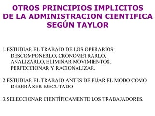 OTROS PRINCIPIOS IMPLICITOS DE LA ADMINISTRACION CIENTIFICA SEGÚN TAYLOR 1.ESTUDIAR EL TRABAJO DE LOS OPERARIOS: DESCOMPONERLO, CRONOMETRARLO,  ANALIZARLO, ELIMINAR MOVIMIENTOS,  PERFECCIONAR Y RACIONALIZAR. 2.ESTUDIAR EL TRABAJO ANTES DE FIJAR EL MODO COMO DEBERÁ SER EJECUTADO 3.SELECCIONAR CIENTÍFICAMENTE LOS TRABAJADORES. 