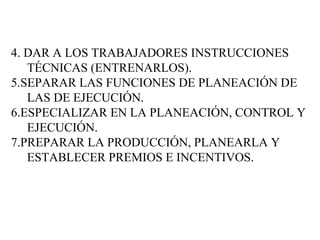 4. DAR A LOS TRABAJADORES INSTRUCCIONES TÉCNICAS (ENTRENARLOS). 5.SEPARAR LAS FUNCIONES DE PLANEACIÓN DE LAS DE EJECUCIÓN. 6.ESPECIALIZAR EN LA PLANEACIÓN, CONTROL Y EJECUCIÓN. 7.PREPARAR LA PRODUCCIÓN, PLANEARLA Y ESTABLECER PREMIOS E INCENTIVOS. 