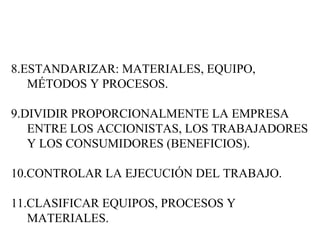 8.ESTANDARIZAR: MATERIALES, EQUIPO, MÉTODOS Y PROCESOS. 9.DIVIDIR PROPORCIONALMENTE LA EMPRESA ENTRE LOS ACCIONISTAS, LOS TRABAJADORES Y LOS CONSUMIDORES (BENEFICIOS). 10.CONTROLAR LA EJECUCIÓN DEL TRABAJO. 11.CLASIFICAR EQUIPOS, PROCESOS Y MATERIALES. 