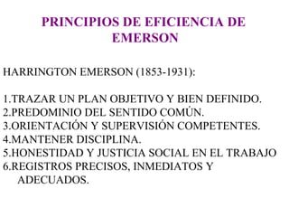 PRINCIPIOS DE EFICIENCIA DE  EMERSON HARRINGTON EMERSON (1853-1931):  1.TRAZAR UN PLAN OBJETIVO Y BIEN DEFINIDO. 2.PREDOMINIO DEL SENTIDO COMÚN. 3.ORIENTACIÓN Y SUPERVISIÓN COMPETENTES. 4.MANTENER DISCIPLINA. 5.HONESTIDAD Y JUSTICIA SOCIAL EN EL TRABAJO 6.REGISTROS PRECISOS, INMEDIATOS Y ADECUADOS. 