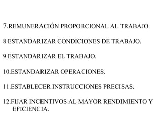 7. REMUNERACIÓN PROPORCIONAL AL TRABAJO. 8.ESTANDARIZAR CONDICIONES DE TRABAJO. 9.ESTANDARIZAR EL TRABAJO. 10.ESTANDARIZAR OPERACIONES. 11.ESTABLECER INSTRUCCIONES PRECISAS. 12.FIJAR INCENTIVOS AL MAYOR RENDIMIENTO Y    EFICIENCIA. 
